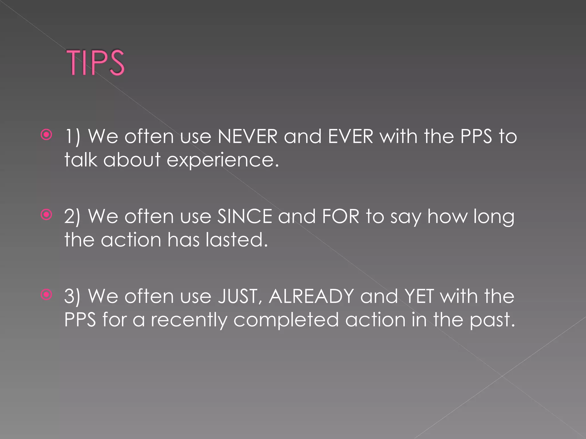 1) We often use NEVER and EVER with the PPS to talk about experience. 2) We often use SINCE and FOR to say how long the action has lasted. 3) We often use JUST, ALREADY and YET with the PPS for a recently completed action in the past. 