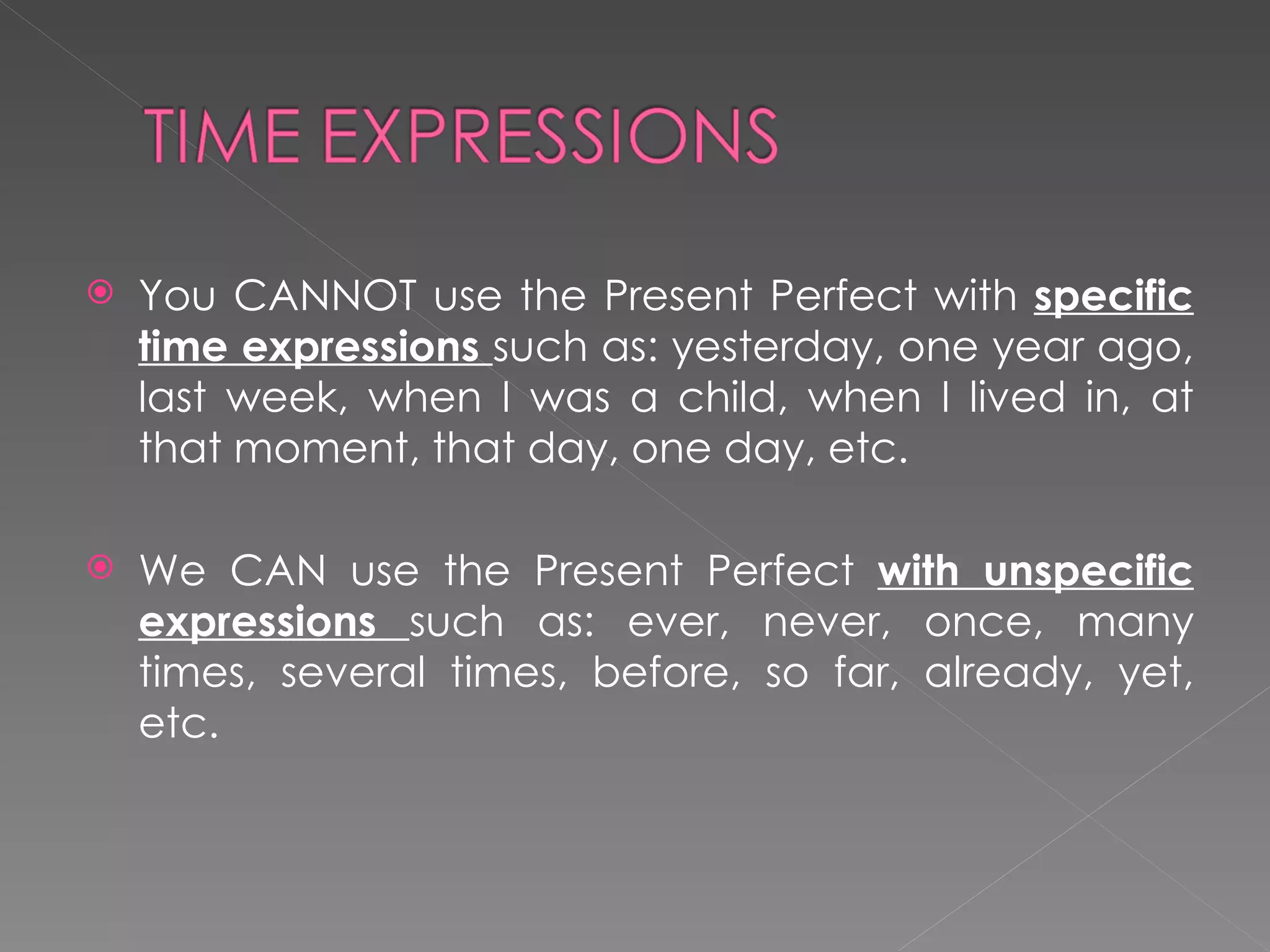You CANNOT use the Present Perfect with  specific time expressions  such as: yesterday, one year ago, last week, when I was a child, when I lived in, at that moment, that day, one day, etc.  We CAN use the Present Perfect  with unspecific expressions  such as: ever, never, once, many times, several times, before, so far, already, yet, etc.  