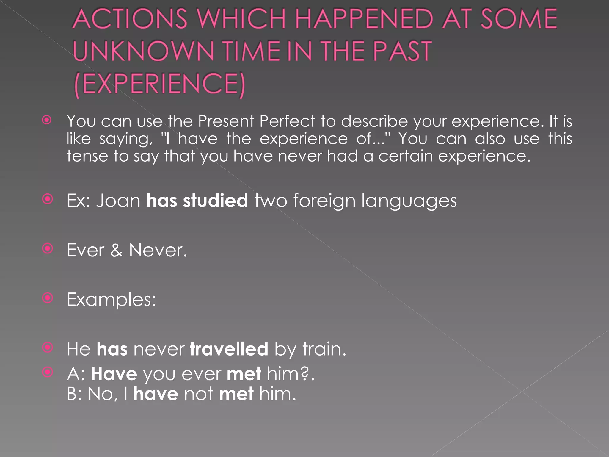 You can use the Present Perfect to describe your experience. It is like saying, "I have the experience of..." You can also use this tense to say that you have never had a certain experience.  Ex: Joan  has studied  two foreign languages Ever & Never.  Examples: He  has  never  travelled  by train. A:  Have  you ever  met  him?. B: No, I  have  not  met  him. 