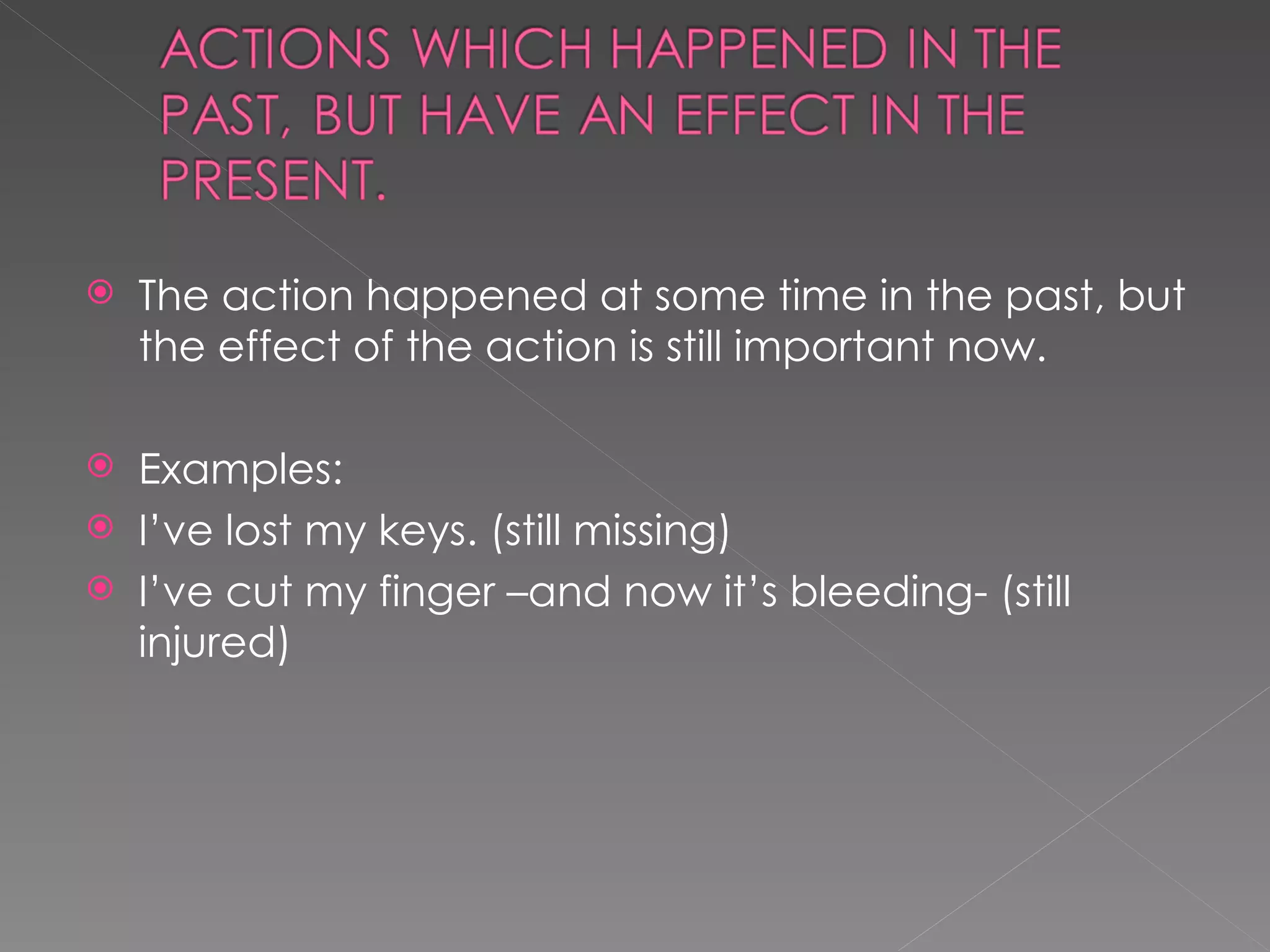 The action happened at some time in the past, but the effect of the action is still important now. Examples: I’ve lost my keys. (still missing) I’ve cut my finger –and now it’s bleeding- (still injured) 