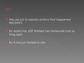 We use just to express actions that happened RECENTLY. Ex: Maria has JUST finished her homework (not so long ago) Ex: It has just started to rain. 