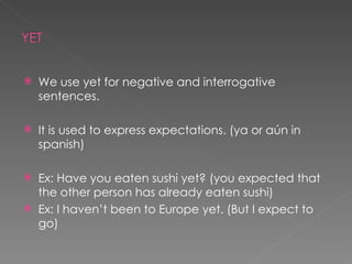 We use yet for negative and interrogative sentences. It is used to express expectations. (ya or aún in spanish) Ex: Have you eaten sushi yet? (you expected that the other person has already eaten sushi) Ex: I haven’t been to Europe yet. (But I expect to go) 