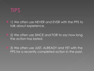 1) We often use NEVER and EVER with the PPS to talk about experience. 2) We often use SINCE and FOR to say how long the action has lasted. 3) We often use JUST, ALREADY and YET with the PPS for a recently completed action in the past. 