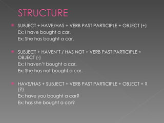 SUBJECT + HAVE/HAS + VERB PAST PARTICIPLE + OBJECT (+) Ex: I have bought a car. Ex: She has bought a car. SUBJECT + HAVEN’T / HAS NOT + VERB PAST PARTICIPLE + OBJECT (-) Ex: I haven’t bought a car. Ex: She has not bought a car. HAVE/HAS + SUBJECT + VERB PAST PARTICIPLE + OBJECT + ? (?) Ex: have you bought a car? Ex: has she bought a car? 