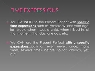 You CANNOT use the Present Perfect with  specific time expressions  such as: yesterday, one year ago, last week, when I was a child, when I lived in, at that moment, that day, one day, etc.  We CAN use the Present Perfect  with unspecific expressions  such as: ever, never, once, many times, several times, before, so far, already, yet, etc.  