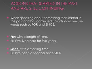 When speaking about something that started in the past and has continued up until now, we use words such us FOR and SINCE. For:  with a length of time. Ex: I’ve lived here for five years. Since:  with a starting time.  Ex: I’ve been a teacher since 2007. 