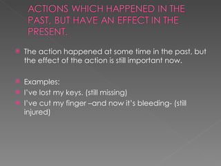 The action happened at some time in the past, but the effect of the action is still important now. Examples: I’ve lost my keys. (still missing) I’ve cut my finger –and now it’s bleeding- (still injured) 
