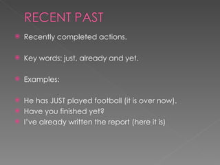 Recently completed actions. Key words: just, already and yet. Examples:  He has JUST played football (it is over now). Have you finished yet? I’ve already written the report (here it is) 