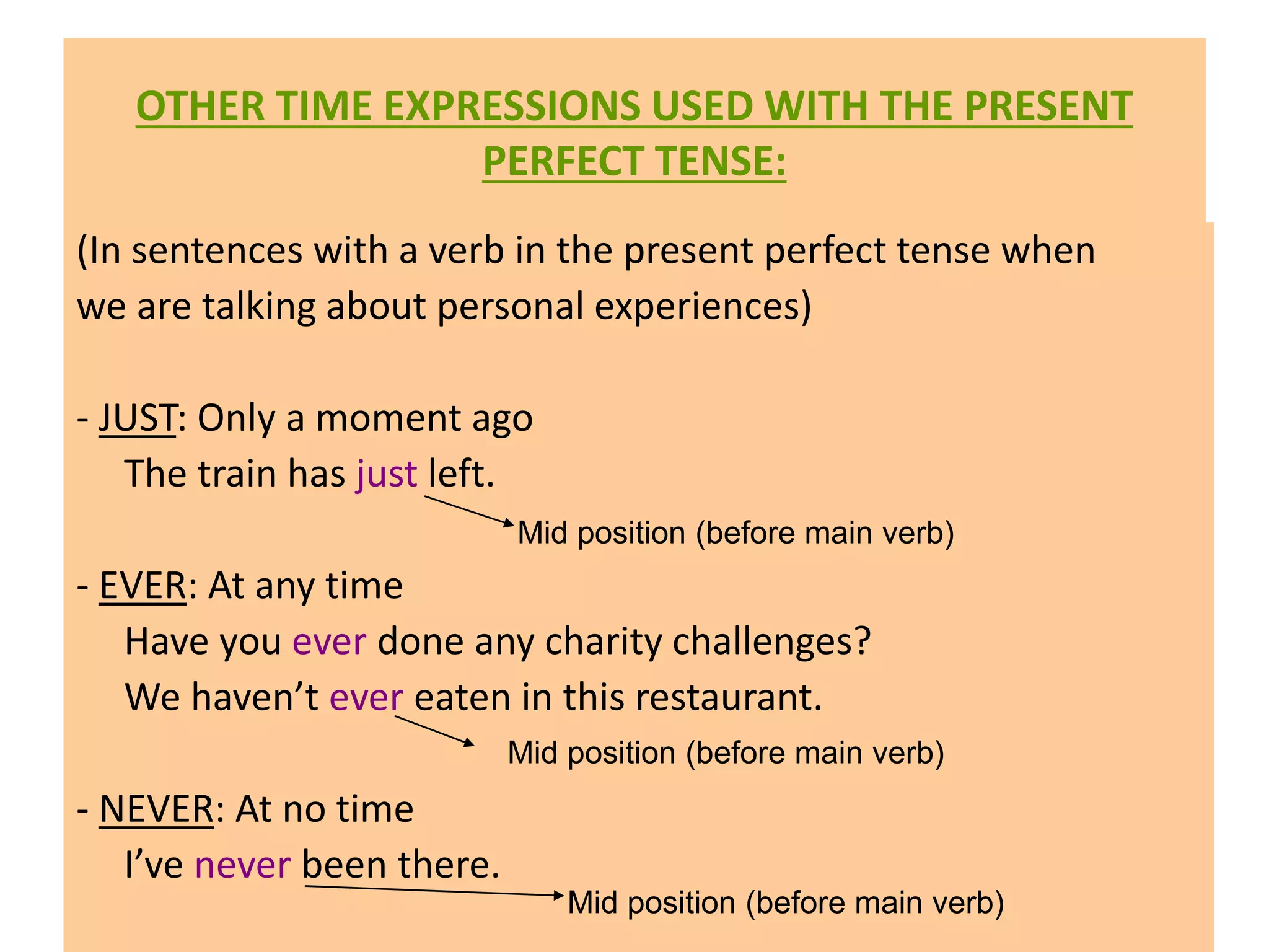OTHER TIME EXPRESSIONS USED WITH THE PRESENT
PERFECT TENSE:
(In sentences with a verb in the present perfect tense when
we are talking about personal experiences)
- JUST: Only a moment ago
The train has just left.
- EVER: At any time
Have you ever done any charity challenges?
We haven’t ever eaten in this restaurant.
- NEVER: At no time
I’ve never been there.
Mid position (before main verb)
Mid position (before main verb)
Mid position (before main verb)
 