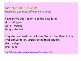PAST PARTICIPLE OF VERBS
There are two types of Past Participles:
Regular: We add –ed or –d to the base form
stop – stopped
work – worked
study – studied
Irregular: we need special forms. We can find them in the
Irregular verbs list, usually in the third column.
sleep – slept
sing - sung
http://alexisbenglishclass.wikispaces.com/Irregular+verbs
 