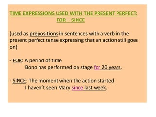 TIME EXPRESSIONS USED WITH THE PRESENT PERFECT:
FOR – SINCE
(used as prepositions in sentences with a verb in the
present perfect tense expressing that an action still goes
on)
- FOR: A period of time
Bono has performed on stage for 20 years.
- SINCE: The moment when the action started
I haven’t seen Mary since last week.
 