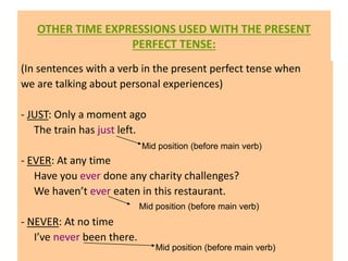 OTHER TIME EXPRESSIONS USED WITH THE PRESENT
PERFECT TENSE:
(In sentences with a verb in the present perfect tense when
we are talking about personal experiences)
- JUST: Only a moment ago
The train has just left.
- EVER: At any time
Have you ever done any charity challenges?
We haven’t ever eaten in this restaurant.
- NEVER: At no time
I’ve never been there.
Mid position (before main verb)
Mid position (before main verb)
Mid position (before main verb)
 