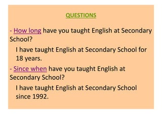 QUESTIONS
- How long have you taught English at Secondary
School?
I have taught English at Secondary School for
18 years.
- Since when have you taught English at
Secondary School?
I have taught English at Secondary School
since 1992.
 