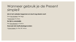 Wanneer gebruik je de Present
simple?
Iets in het verleden begonnen en duurt nog steeds voort:
She has broken her legs.
I have lost my keys.
De tijd is onduidelijk:
He has played a match.
Hoevaak iets heeft plaatsgevonden:
I have been to the UK twice.
 