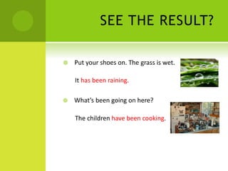 SEE THE RESULT?
Put your shoes on. The grass is wet.
It has been raining.
What’s been going on here?
The children have been cooking.