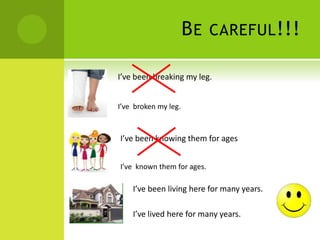 BE CAREFUL!!!
I’ve been breaking my leg.
I’ve broken my leg.
I’ve been knowing them for ages
I’ve known them for ages.
I’ve been living here for many years.
I’ve lived here for many years.