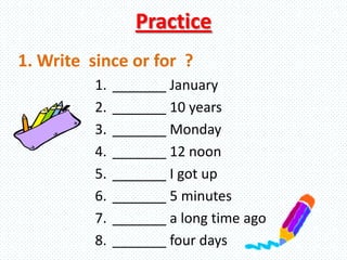 Practice
1. _______ January
2. _______ 10 years
3. _______ Monday
4. _______ 12 noon
5. _______ I got up
6. _______ 5 minutes
7. _______ a long time ago
8. _______ four days
1. Write since or for ?
 