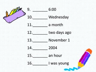 9. _______ 6:00
10._______ Wednesday
11._______ a month
12._______ two days ago
13._______ November 1
14._______ 2004
15._______ an hour
16._______ I was young
 