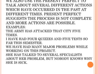 WE ALSO USE THE PRESENT PERFECT TO
TALK ABOUT SEVERAL DIFFERENT ACTIONS
WHICH HAVE OCCURRED IN THE PAST AT
DIFFERENT TIMES. PRESENT PERFECT
SUGGESTS THE PROCESS IS NOT COMPLETE
AND MORE ACTIONS ARE POSSIBLE.
EXAMPLES:
THE ARMY HAS ATTACKED THAT CITY FIVE
TIMES.
I HAVE HAD FOUR QUIZZES AND FIVE TESTS SO
FAR THIS SEMESTER.
WE HAVE HAD MANY MAJOR PROBLEMS WHILE
WORKING ON THIS PROJECT.
SHE HAS TALKED TO SEVERAL SPECIALISTS
ABOUT HER PROBLEM, BUT NOBODY KNOWS WHY
SHE IS SICK.
 