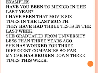 EXAMPLES:
HAVE YOU BEEN TO MEXICO IN THE
LAST YEAR?
I HAVE SEEN THAT MOVIE SIX
TIMES IN THE LAST MONTH.
THEY HAVE HAD THREE TESTS IN THE
LAST WEEK.
SHE GRADUATED FROM UNIVERSITY
LESS THAN THREE YEARS AGO.
SHE HAS WORKED FOR THREE
DIFFERENT COMPANIES SO FAR.
MY CAR HAS BROKEN DOWN THREE
TIMES THIS WEEK.
 