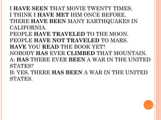 I HAVE SEEN THAT MOVIE TWENTY TIMES.
I THINK I HAVE MET HIM ONCE BEFORE.
THERE HAVE BEEN MANY EARTHQUAKES IN
CALIFORNIA.
PEOPLE HAVE TRAVELED TO THE MOON.
PEOPLE HAVE NOT TRAVELED TO MARS.
HAVE YOU READ THE BOOK YET?
NOBODY HAS EVER CLIMBED THAT MOUNTAIN.
A: HAS THERE EVER BEEN A WAR IN THE UNITED
STATES?
B: YES, THERE HAS BEEN A WAR IN THE UNITED
STATES.
 