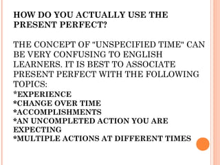 HOW DO YOU ACTUALLY USE THE
PRESENT PERFECT?

THE CONCEPT OF "UNSPECIFIED TIME" CAN
BE VERY CONFUSING TO ENGLISH
LEARNERS. IT IS BEST TO ASSOCIATE
PRESENT PERFECT WITH THE FOLLOWING
TOPICS:
*EXPERIENCE
*CHANGE OVER TIME
*ACCOMPLISHMENTS
*AN UNCOMPLETED ACTION YOU ARE
EXPECTING
*MULTIPLE ACTIONS AT DIFFERENT TIMES
 