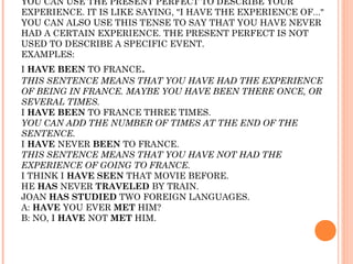 YOU CAN USE THE PRESENT PERFECT TO DESCRIBE YOUR
EXPERIENCE. IT IS LIKE SAYING, "I HAVE THE EXPERIENCE OF..."
YOU CAN ALSO USE THIS TENSE TO SAY THAT YOU HAVE NEVER
HAD A CERTAIN EXPERIENCE. THE PRESENT PERFECT IS NOT
USED TO DESCRIBE A SPECIFIC EVENT.
EXAMPLES:
I HAVE BEEN TO FRANCE.
THIS SENTENCE MEANS THAT YOU HAVE HAD THE EXPERIENCE
OF BEING IN FRANCE. MAYBE YOU HAVE BEEN THERE ONCE, OR
SEVERAL TIMES.
I HAVE BEEN TO FRANCE THREE TIMES.
YOU CAN ADD THE NUMBER OF TIMES AT THE END OF THE
SENTENCE.
I HAVE NEVER BEEN TO FRANCE.
THIS SENTENCE MEANS THAT YOU HAVE NOT HAD THE
EXPERIENCE OF GOING TO FRANCE.
I THINK I HAVE SEEN THAT MOVIE BEFORE.
HE HAS NEVER TRAVELED BY TRAIN.
JOAN HAS STUDIED TWO FOREIGN LANGUAGES.
A: HAVE YOU EVER MET HIM?
B: NO, I HAVE NOT MET HIM.
 