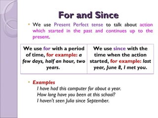 For and Since  We use  Present Perfect tense  to talk about  action which started in the past and continues up to the present . Examples     I have had this computer for about a year.     How long have you been at this school?     I haven't seen Julia since September.  We use  for  with a period of time,  for example:  a few days, half an hour, two years .  We use  since  with the time when the action started,  for example:  last year, June 8, I met you . 