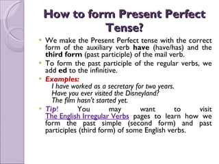 How to form Present Perfect Tense? We make the Present Perfect tense with the correct form of the auxiliary verb  have  (have/has) and the  third form  (past participle) of the mail verb. To form the past participle of the regular verbs, we add  ed  to the infinitive. Examples:    I have worked as a secretary for two years.    Have you ever visited the Disneyland?    The film hasn't started yet. Tip !  You may want to visit  The English Irregular Verbs   pages to learn how we form the past simple (second form) and past participles (third form) of some English verbs. 