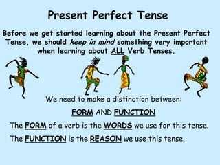 Present Perfect Tense
Before we get started learning about the Present Perfect
 Tense, we should keep in mind something very important
         when learning about ALL Verb Tenses.




           We need to make a distinction between:
                  FORM AND FUNCTION
 The FORM of a verb is the WORDS we use for this tense.
 The FUNCTION is the REASON we use this tense.
 