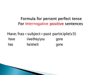 Formula for persent perfect tense
     For Interrogative positive sentences

Have/has+subject+past participle(v3)
have     i/we/they/you  gone
has      he/she/it      gone
 