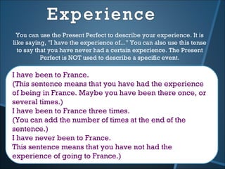 You can use the Present Perfect to describe your experience. It is
like saying, "I have the experience of..." You can also use this tense
  to say that you have never had a certain experience. The Present
           Perfect is NOT used to describe a specific event.

I have been to France.
(This sentence means that you have had the experience
of being in France. Maybe you have been there once, or
several times.)
I have been to France three times.
(You can add the number of times at the end of the
sentence.)
I have never been to France.
This sentence means that you have not had the
experience of going to France.)
 