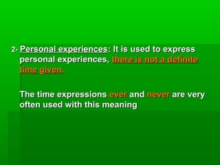 2- Personal experiences: It is used to express
  personal experiences, there is not a definite
  time given.

  The time expressions ever and never are very
  often used with this meaning
 