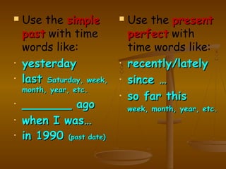    Use the simple            Use the present
    past with time             perfect with
    words like:                time words like:
•   yesterday              •   recently/lately
•   last Saturday, week,   •   since …
    month, year, etc.
                           •   so far this
•   _______ ago                week, month, year, etc.
•   when I was…
•   in 1990 (past date)
 