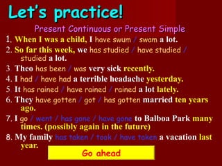 Let’s practice!
         Present Continuous or Present Simple
1. When I was a child, I have swum / swam a lot.
2. So far this week, we has studied / have studied /
     studied a lot.
3. Theo has been / was very sick recently.
4. I had / have had a terrible headache yesterday.
5. It has rained / have rained / rained a lot lately.
6. They have gotten / got / has gotten married ten years
     ago.
7. I go / went / has gone / have gone to Balboa Park many
     times. (possibly again in the future)
8. My family has taken / took / have taken a vacation last
     year.
                       Go ahead
 