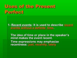Uses of the Present
Perfect

 1- Recent events: It is used to describe recent
   events without a definite time.

   The idea of time or place in the speaker’s
   mind makes the event recent.
   Time expressions may emphasize
   recentness: just, recently, lately
 