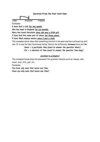 Duration From the Past Until Now



Examples:
I have had a cold for two weeks.
She has been in England for six months.
Mary has loved chocolate since she was a little girl.
I have had this same pair of shoes for three years.
I have liked cowboy movies since I was a child.
The examples above show that something started in the past and has continued up until
now. It is only for Non-Continuous Verbs. Notice the difference between since and for.
               Since + a particular time (used to answer the question ‘when’)
               For + a duration of time (used to answer the question ‘how long’)


                                 ADVERB PLACEMENT
The examples below show the placement for grammar adverbs such as: always, only,
never, ever, still, just, etc.
Examples:
You have only seen that movie one time.
Have you only seen that movie one time?
 