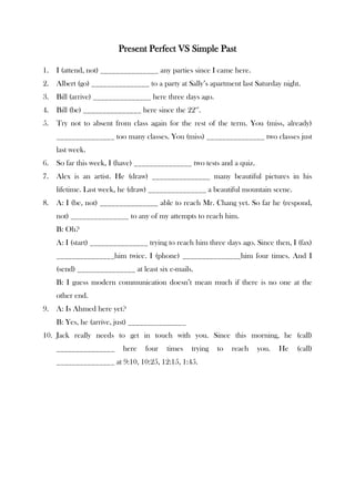 Present Perfect VS Simple Past

1.   I (attend, not) _______________ any parties since I came here.
2.   Albert (go) _______________ to a party at Sally’s apartment last Saturday night.
3.   Bill (arrive) _______________ here three days ago.
4.   Bill (be) _______________ here since the 22nd.
5.   Try not to absent from class again for the rest of the term. You (miss, already)
     _______________ too many classes. You (miss) _______________ two classes just
     last week.
6.   So far this week, I (have) _______________ two tests and a quiz.
7.   Alex is an artist. He (draw) _______________ many beautiful pictures in his
     lifetime. Last week, he (draw) _______________ a beautiful mountain scene.
8.   A: I (be, not) _______________ able to reach Mr. Chang yet. So far he (respond,
     not) _______________ to any of my attempts to reach him.
     B: Oh?
     A: I (start) _______________ trying to reach him three days ago. Since then, I (fax)
     _______________him twice. I (phone) _______________him four times. And I
     (send) _______________ at least six e-mails.
     B: I guess modern communication doesn’t mean much if there is no one at the
     other end.
9.   A: Is Ahmed here yet?
     B: Yes, he (arrive, just) _______________
10. Jack really needs to get in touch with you. Since this morning, he (call)
     _______________      here    four   times   trying   to   reach    you.   He   (call)
     _______________ at 9:10, 10:25, 12:15, 1:45.
 