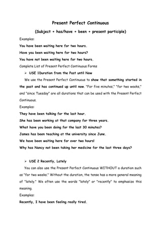 Present Perfect Continuous
            (Subject + has/have + been + present participle)
Examples:

You have been waiting here for two hours.

Have you been waiting here for two hours?

You have not been waiting here for two hours.

Complete List of Present Perfect Continuous Forms

    USE 1Duration from the Past until Now

   We use the Present Perfect Continuous to show that something started in

the past and has continued up until now. "For five minutes," "for two weeks,"

and "since Tuesday" are all durations that can be used with the Present Perfect

Continuous.

Examples:

They have been talking for the last hour.

She has been working at that company for three years.

What have you been doing for the last 30 minutes?

James has been teaching at the university since June.

We have been waiting here for over two hours!

Why has Nancy not been taking her medicine for the last three days?



    USE 2 Recently, Lately

   You can also use the Present Perfect Continuous WITHOUT a duration such

as "for two weeks." Without the duration, the tense has a more general meaning

of "lately." We often use the words "lately" or "recently" to emphasize this

meaning.

Examples:

Recently, I have been feeling really tired.
 