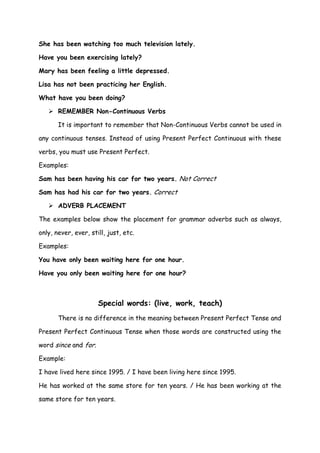She has been watching too much television lately.

Have you been exercising lately?

Mary has been feeling a little depressed.

Lisa has not been practicing her English.

What have you been doing?

    REMEMBER Non-Continuous Verbs

       It is important to remember that Non-Continuous Verbs cannot be used in

any continuous tenses. Instead of using Present Perfect Continuous with these

verbs, you must use Present Perfect.

Examples:

Sam has been having his car for two years. Not Correct

Sam has had his car for two years. Correct

    ADVERB PLACEMENT

The examples below show the placement for grammar adverbs such as always,

only, never, ever, still, just, etc.

Examples:

You have only been waiting here for one hour.

Have you only been waiting here for one hour?



                      Special words: (live, work, teach)
       There is no difference in the meaning between Present Perfect Tense and

Present Perfect Continuous Tense when those words are constructed using the

word since and for.

Example:

I have lived here since 1995. / I have been living here since 1995.

He has worked at the same store for ten years. / He has been working at the

same store for ten years.
 