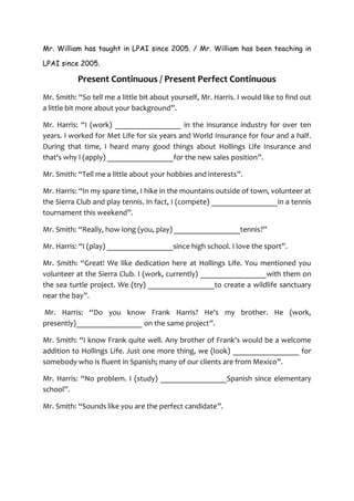 Mr. William has taught in LPAI since 2005. / Mr. William has been teaching in

LPAI since 2005.

           Present Continuous / Present Perfect Continuous
Mr. Smith: “So tell me a little bit about yourself, Mr. Harris. I would like to find out
a little bit more about your background”.

Mr. Harris: “I (work) _________________ in the insurance industry for over ten
years. I worked for Met Life for six years and World Insurance for four and a half.
During that time, I heard many good things about Hollings Life Insurance and
that's why I (apply) _________________for the new sales position”.

Mr. Smith: “Tell me a little about your hobbies and interests”.

Mr. Harris: “In my spare time, I hike in the mountains outside of town, volunteer at
the Sierra Club and play tennis. In fact, I (compete) _________________in a tennis
tournament this weekend”.

Mr. Smith: “Really, how long (you, play) _________________tennis?”

Mr. Harris: “I (play) _________________since high school. I love the sport”.

Mr. Smith: “Great! We like dedication here at Hollings Life. You mentioned you
volunteer at the Sierra Club. I (work, currently) _________________with them on
the sea turtle project. We (try) _________________to create a wildlife sanctuary
near the bay”.

Mr. Harris: “Do you know Frank Harris? He's my brother. He (work,
presently)_________________ on the same project”.

Mr. Smith: “I know Frank quite well. Any brother of Frank's would be a welcome
addition to Hollings Life. Just one more thing, we (look) _________________ for
somebody who is fluent in Spanish; many of our clients are from Mexico”.

Mr. Harris: “No problem. I (study) _________________Spanish since elementary
school”.

Mr. Smith: “Sounds like you are the perfect candidate”.
 