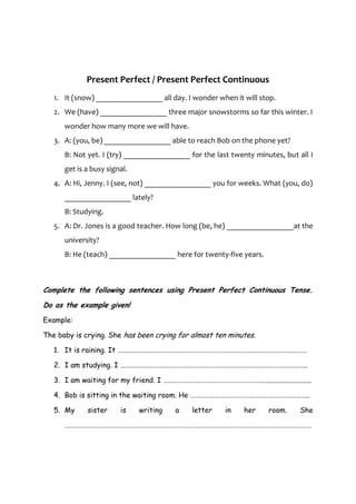 Present Perfect / Present Perfect Continuous
   1. It (snow) _________________ all day. I wonder when it will stop.
   2. We (have) _________________ three major snowstorms so far this winter. I
      wonder how many more we will have.
   3. A: (you, be) _________________ able to reach Bob on the phone yet?
      B: Not yet. I (try) _________________ for the last twenty minutes, but all I
      get is a busy signal.
   4. A: Hi, Jenny. I (see, not) _________________ you for weeks. What (you, do)
      _________________ lately?
      B: Studying.
   5. A: Dr. Jones is a good teacher. How long (be, he) _________________at the
      university?
      B: He (teach) _________________ here for twenty-five years.



Complete the following sentences using Present Perfect Continuous Tense.
Do as the example given!
Example:

The baby is crying. She has been crying for almost ten minutes.

   1. It is raining. It ………………………………………………………………………………………………………

   2. I am studying. I ……………………………………………………………………………………………………..

   3. I am waiting for my friend. I ………………………………………………………..........................

   4. Bob is sitting in the waiting room. He ………………………………………………………………..

   5. My     sister     is    writing   a    letter     in    her    room.     She

      ………………………………………………………………………………………………………………………………………
 