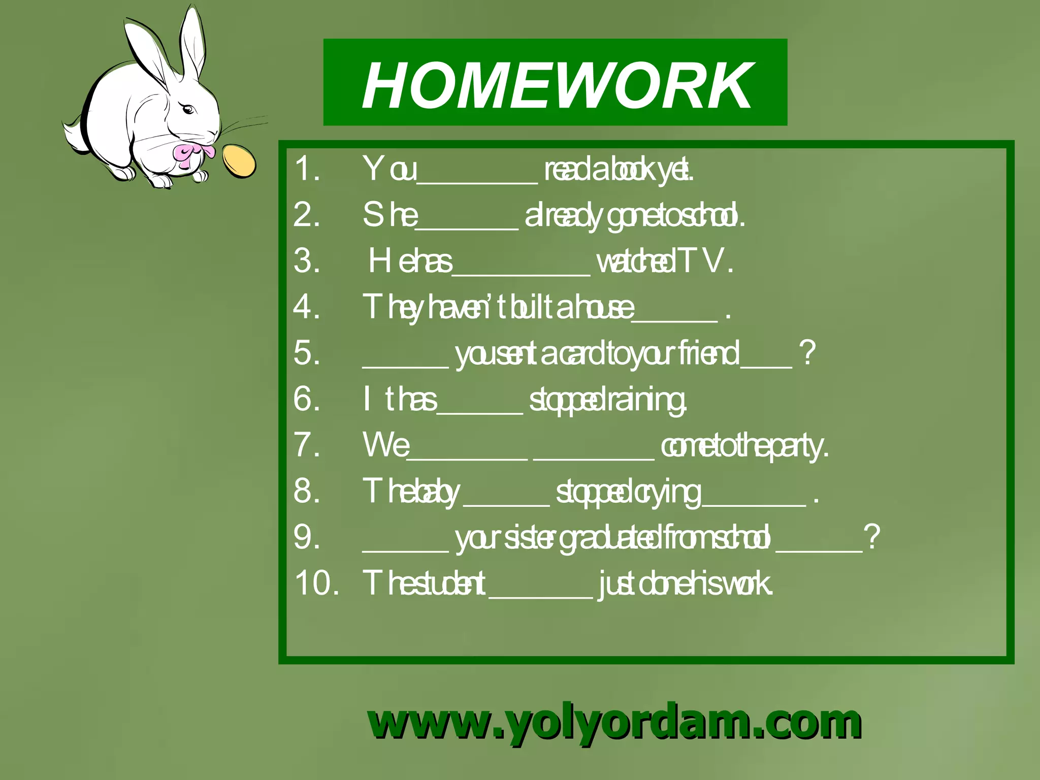 HOMEWORK You _______ read a book yet. She ______ already gone to school. He has ________ watched TV. They haven’t built a house _____ . _____ you sent a card to your friend ___ ? It has _____ stopped raining. We _______ _______ come to the party. The baby _____ stopped crying ______ . _____ your sister graduated from school _____? The student ______ just done his work. www.yolyordam.com 