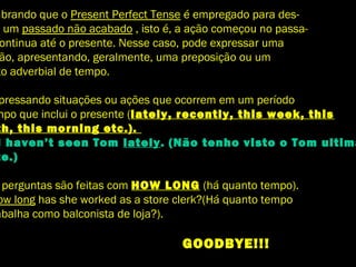 mbrando que o Present Perfect Tense é empregado para des-
r um passado não acabado , isto é, a ação começou no passa-
ontinua até o presente. Nesse caso, pode expressar uma
ão, apresentando, geralmente, uma preposição ou um
to adverbial de tempo.
pressando situações ou ações que ocorrem em um período
mpo que inclui o presente (lately, recently, this week, this
th, this morning etc.).
I haven’t seen Tom lately. (Não tenho visto o Tom ultima
te.)
perguntas são feitas com HOW LONG (há quanto tempo).
ow long has she worked as a store clerk?(Há quanto tempo
abalha como balconista de loja?).
GOODBYE!!!
 