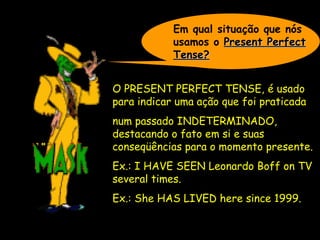 Em qual situação que nós
usamos o Present PerfectPresent Perfect
Tense?Tense?
O PRESENT PERFECT TENSE,O PRESENT PERFECT TENSE, é usado
para indicar uma ação que foi praticada
num passado INDETERMINADO,INDETERMINADO,
destacando o fato em si e suas
conseqüências para o momento presente.
Ex.: I HAVE SEEN Leonardo Boff on TVEx.: I HAVE SEEN Leonardo Boff on TV
several times.several times.
Ex.: She HAS LIVED here since 1999.Ex.: She HAS LIVED here since 1999.
 