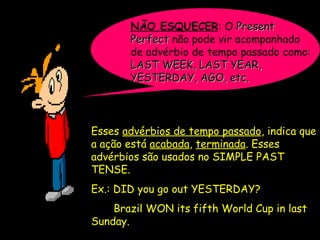 NÃO ESQUECER: O PresentPresent
PerfectPerfect não pode vir acompanhado
de advérbio de tempo passado como:
LAST WEEK, LAST YEAR,LAST WEEK, LAST YEAR,
YESTERDAY, AGO, etc.YESTERDAY, AGO, etc.
Esses advérbios de tempo passado, indica que
a ação está acabada, terminada. Esses
advérbios são usados no SIMPLE PAST
TENSE.
Ex.: DIDDID you go out YESTERDAY?YESTERDAY?
Brazil WONWON its fifth World Cup in last
Sunday.
 