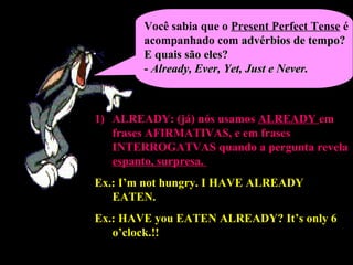 Você sabia que o Present Perfect Tense é
acompanhado com advérbios de tempo?advérbios de tempo?
E quais são eles?E quais são eles?
-- Already, Ever, Yet, Just e Never.Already, Ever, Yet, Just e Never.
1)1) ALREADY: (já)ALREADY: (já) nós usamos ALREADY em
frases AFIRMATIVASAFIRMATIVAS, e em frases
INTERROGATVASINTERROGATVAS quando a pergunta revela
espanto, surpresa.
Ex.: I’m not hungry. I HAVE ALREADYHAVE ALREADY
EATEN.EATEN.
Ex.: HAVEHAVE you EATEN ALREADY?EATEN ALREADY? It’s only 6
o’clock.!!
 