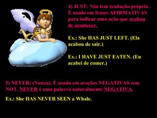 4) JUST:4) JUST: Não tem tradução própria .
É usado em frases AFIRMATIVASAFIRMATIVAS
para indicar uma ação que acabou
de acontecer.
Ex.: She HAS JUST LEFT.HAS JUST LEFT. (Ela
acabou de sair.)
Ex.: I HAVE JUST EATEN.HAVE JUST EATEN. (Eu
acabei de comer.)
5) NEVER: (Nunca).5) NEVER: (Nunca). É usado em orações NEGATIVASNEGATIVAS sem
NOTNOT. NEVER é uma palavra naturalmente NEGATIVA.
Ex.: She HAS NEVER SEENHAS NEVER SEEN a Whale.
 