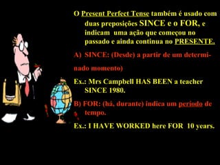 O Present Perfect Tense também é usado com
duas preposições SINCE e o FOR,SINCE e o FOR, e
indicam uma ação que começou no
passado e ainda continua no PRESENTE.
A)A) SINCE: (Desde)SINCE: (Desde) a partir de um determi-
nado momento)
Ex.: Mrs Campbell HAS BEENHAS BEEN a teacher
SINCESINCE 1980.
B) FOR: (há,B) FOR: (há, durantedurante)) indica um período de
tempo.
Ex.: I HAVEHAVE WORKEDWORKED here FORFOR 10 years.10 years.
 