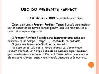 USO DO PRESENTE PERFECT
HAVE (has) + VERBO no passado particípio.
Quanto ao uso, o Present Perfect Tense é usado para indicar
vários aspectos do tempo verbal. porém, seu uso mais básico e
determinado pelo seguinte:
O Present Perfect é usado para descrever uma ação que
ocorreu em um tempo ``vago`` , indefinido no passado.
O que e um tempo indefinido no passado?
No caso do estudo desse tempo gramatical denominado
Present Perfect, um tempo definido no passado significa dizer
que quando usamos o Present Perfect Tense, não adicionamos a
ele um advérbio de tempo mencionando quando a ação ocorreu.
 